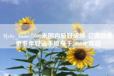 林州5000米国内最好成绩-它激励着更多年轻选手投身于5000米项目