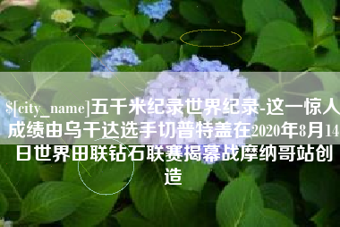 林州五千米纪录世界纪录-这一惊人成绩由乌干达选手切普特盖在2020年8月14日世界田联钻石联赛揭幕战摩纳哥站创造