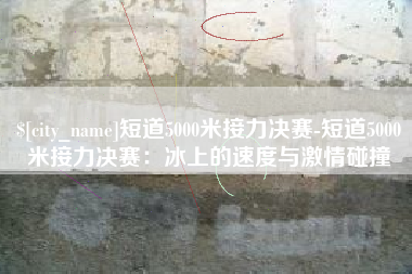 林州短道5000米接力决赛-短道5000米接力决赛：冰上的速度与激情碰撞