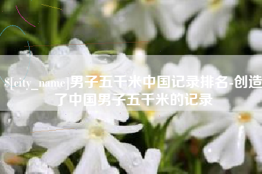 林州男子五千米中国记录排名-创造了中国男子五千米的记录