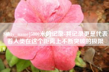 林州5000米的记录-其记录更是代表着人类在这个距离上不断突破的极限