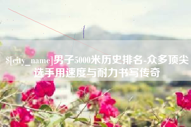 林州男子5000米历史排名-众多顶尖选手用速度与耐力书写传奇
