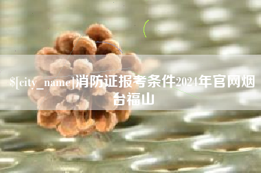 林州消防证报考条件2024年官网烟台福山